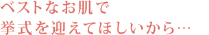 ベストなお肌で挙式を迎えてほしいから…